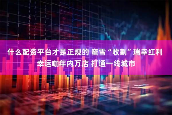 什么配资平台才是正规的 蜜雪“收割”瑞幸红利 幸运咖年内万店 打通一线城市