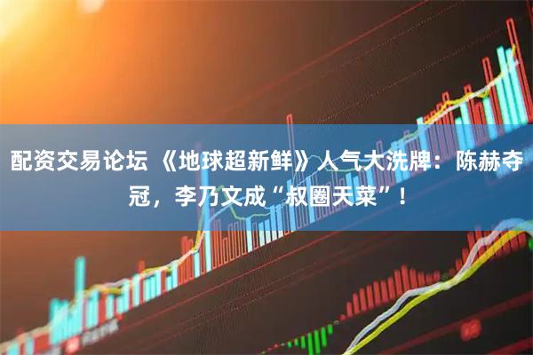 配资交易论坛 《地球超新鲜》人气大洗牌：陈赫夺冠，李乃文成“叔圈天菜”！