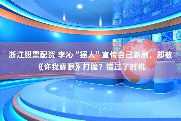 浙江股票配资 李沁“摇人”宣传自己新剧，却被《许我耀眼》打脸？错过了时机