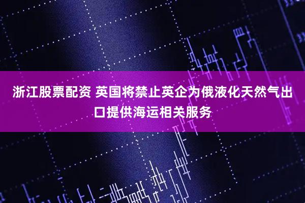 浙江股票配资 英国将禁止英企为俄液化天然气出口提供海运相关服务