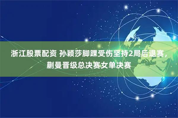 浙江股票配资 孙颖莎脚踝受伤坚持2局后退赛，蒯曼晋级总决赛女单决赛