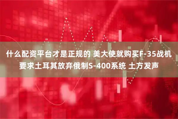 什么配资平台才是正规的 美大使就购买F-35战机要求土耳其放弃俄制S-400系统 土方发声