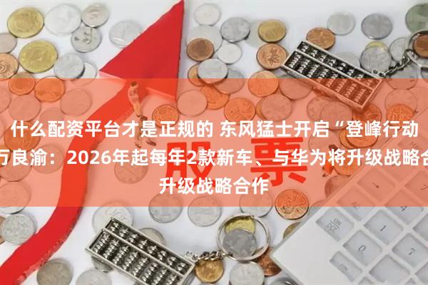 什么配资平台才是正规的 东风猛士开启“登峰行动” 万良渝：2026年起每年2款新车、与华为将升级战略合作