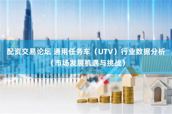 配资交易论坛 通用任务车（UTV）行业数据分析（市场发展机遇与挑战）