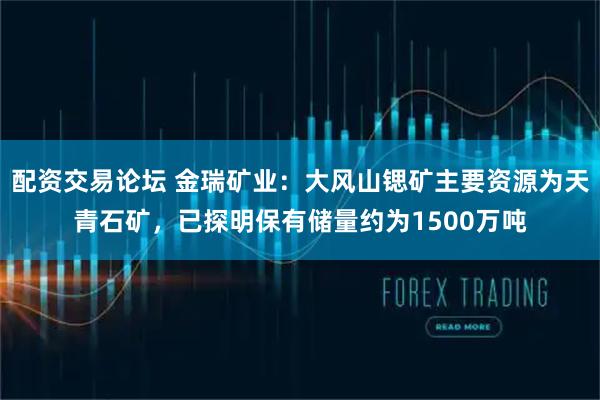配资交易论坛 金瑞矿业：大风山锶矿主要资源为天青石矿，已探明保有储量约为1500万吨