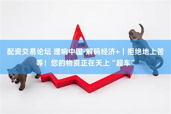 配资交易论坛 理响中国·解码经济+｜拒绝地上苦等！您的物资正在天上“超车”