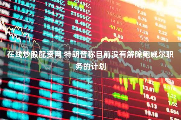 在线炒股配资网 特朗普称目前没有解除鲍威尔职务的计划