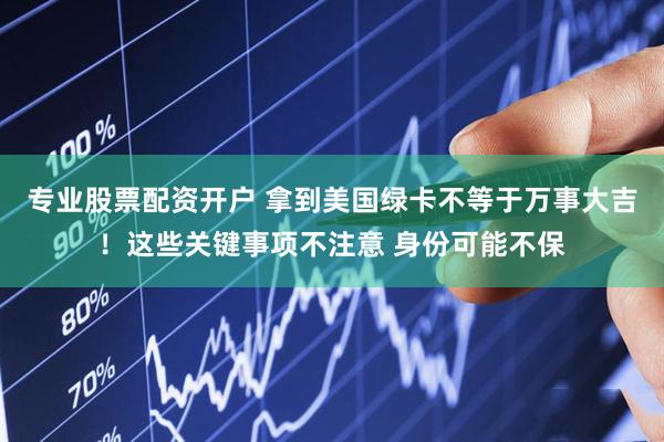 专业股票配资开户 拿到美国绿卡不等于万事大吉！这些关键事项不注意 身份可能不保