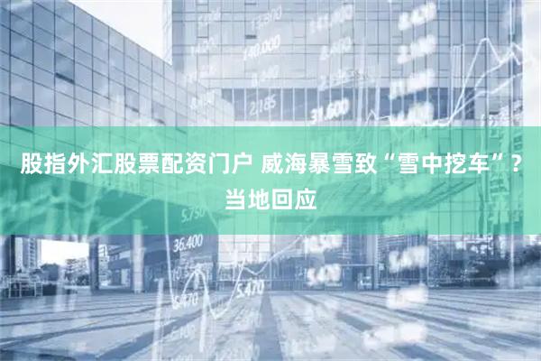 股指外汇股票配资门户 威海暴雪致“雪中挖车”？当地回应