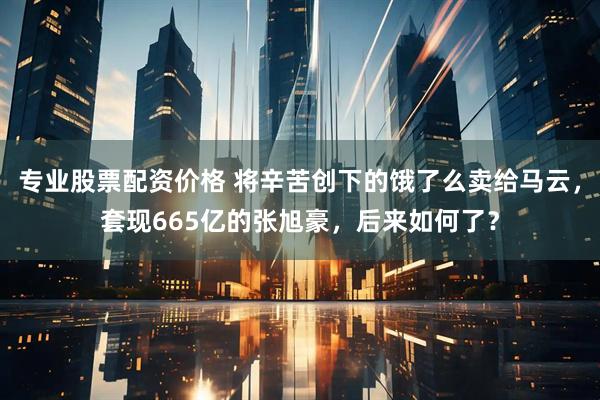专业股票配资价格 将辛苦创下的饿了么卖给马云，套现665亿的张旭豪，后来如何了？