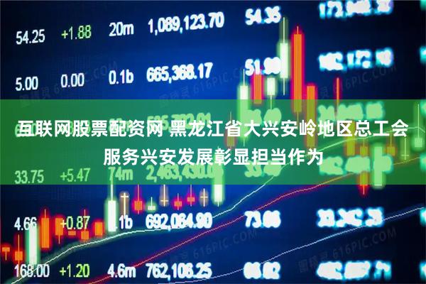 互联网股票配资网 黑龙江省大兴安岭地区总工会服务兴安发展彰显担当作为