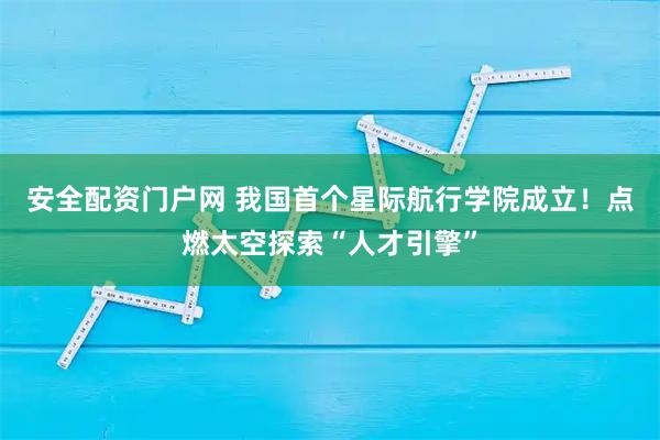 安全配资门户网 我国首个星际航行学院成立！点燃太空探索“人才引擎”