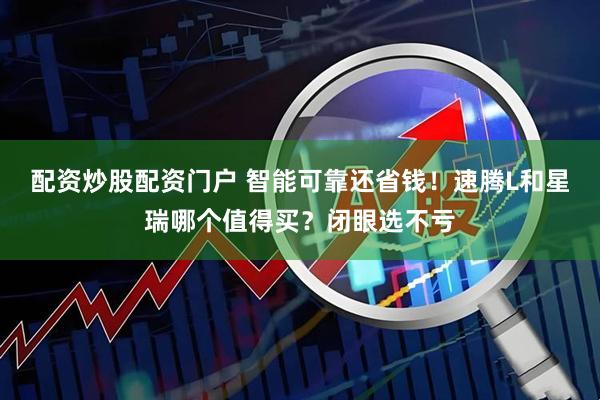 配资炒股配资门户 智能可靠还省钱！速腾L和星瑞哪个值得买？闭眼选不亏