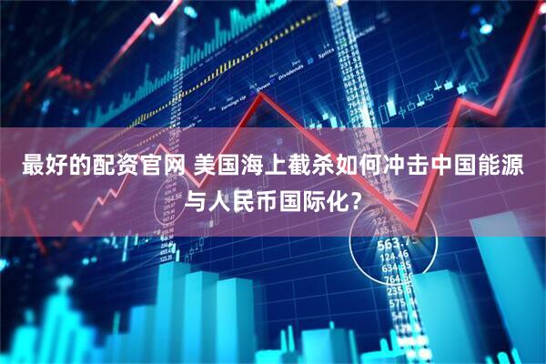 最好的配资官网 美国海上截杀如何冲击中国能源与人民币国际化？