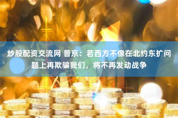 炒股配资交流网 普京：若西方不像在北约东扩问题上再欺骗我们，将不再发动战争