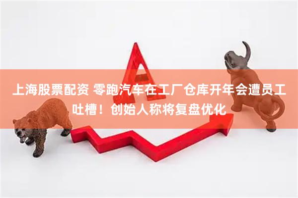 上海股票配资 零跑汽车在工厂仓库开年会遭员工吐槽！创始人称将复盘优化