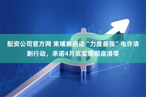 配资公司官方网 柬埔寨启动“力度最强”电诈清剿行动，承诺4月底实现彻底清零