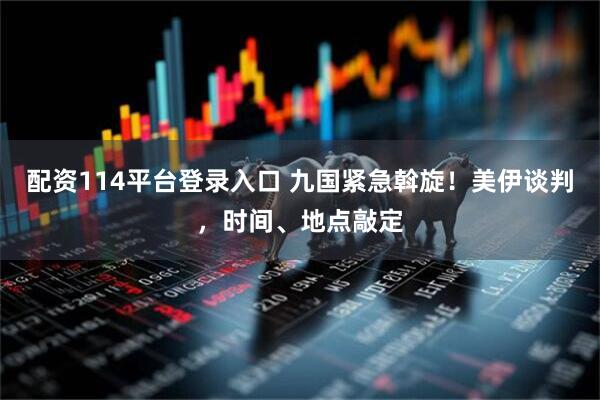 配资114平台登录入口 九国紧急斡旋！美伊谈判，时间、地点敲定