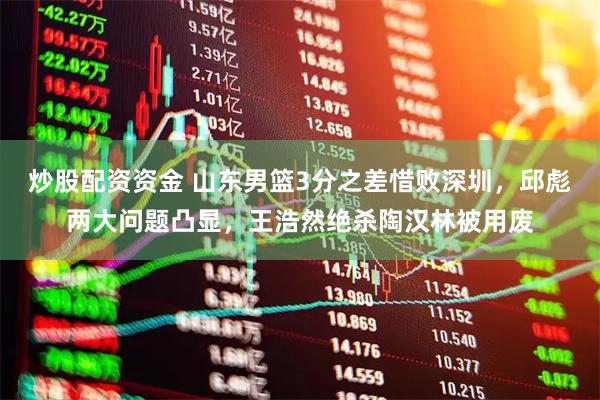 炒股配资资金 山东男篮3分之差惜败深圳，邱彪两大问题凸显，王浩然绝杀陶汉林被用废