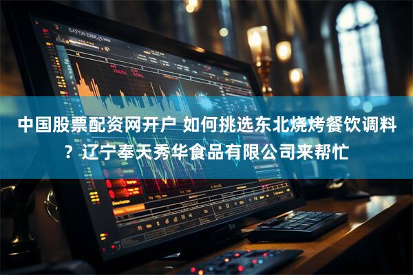中国股票配资网开户 如何挑选东北烧烤餐饮调料？辽宁奉天秀华食品有限公司来帮忙