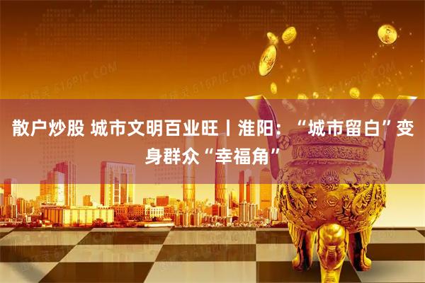 散户炒股 城市文明百业旺丨淮阳：“城市留白”变身群众“幸福角”