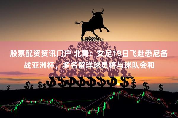 股票配资资讯门户 北青：女足19日飞赴悉尼备战亚洲杯，多名留洋球员将与球队会和