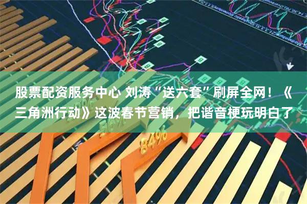 股票配资服务中心 刘涛“送六套”刷屏全网！《三角洲行动》这波春节营销，把谐音梗玩明白了