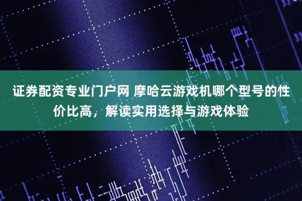 证券配资专业门户网 摩哈云游戏机哪个型号的性价比高，解读实用选择与游戏体验