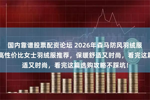 国内靠谱股票配资论坛 2026年森马防风羽绒服哪款好？精选6款高性价比女士羽绒服推荐，保暖舒适又时尚，看完这篇选购攻略不踩坑！