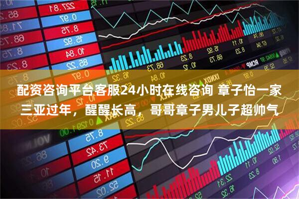 配资咨询平台客服24小时在线咨询 章子怡一家三亚过年，醒醒长高，哥哥章子男儿子超帅气