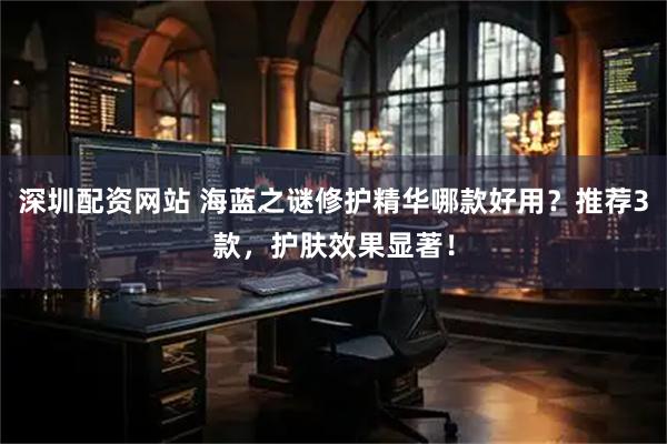 深圳配资网站 海蓝之谜修护精华哪款好用？推荐3款，护肤效果显著！