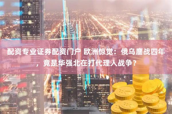 配资专业证券配资门户 欧洲惊觉：俄乌鏖战四年，竟是华强北在打代理人战争？