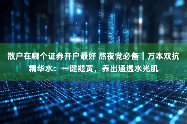 散户在哪个证券开户最好 熬夜党必备｜万本双抗精华水：一键褪黄，养出通透水光肌