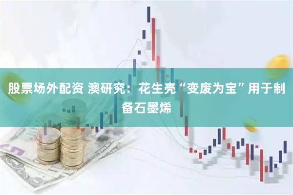 股票场外配资 澳研究：花生壳“变废为宝”用于制备石墨烯