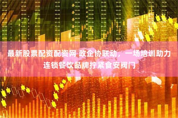 最新股票配资配资网 政企协联动，一场培训助力连锁餐饮品牌拧紧食安阀门