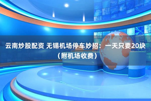 云南炒股配资 无锡机场停车妙招：一天只要20块（附机场收费）