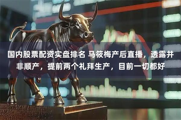 国内股票配资实盘排名 马筱梅产后直播，透露并非顺产，提前两个礼拜生产，目前一切都好
