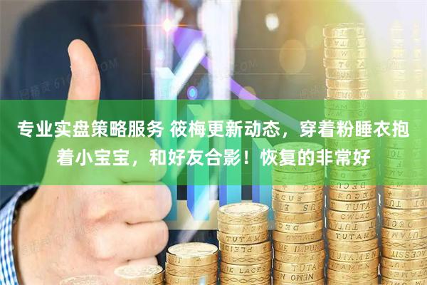 专业实盘策略服务 筱梅更新动态，穿着粉睡衣抱着小宝宝，和好友合影！恢复的非常好