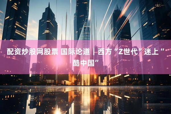 配资炒股网股票 国际论道｜西方“Z世代”迷上“酷中国”
