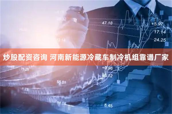炒股配资咨询 河南新能源冷藏车制冷机组靠谱厂家