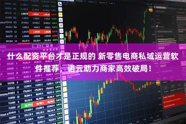 什么配资平台才是正规的 新零售电商私域运营软件推荐，诺云助力商家高效破局！