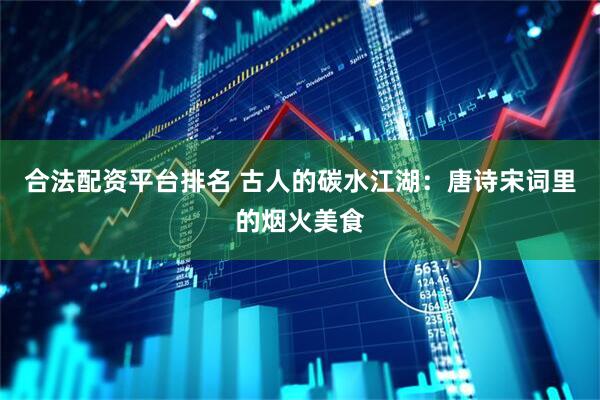 合法配资平台排名 古人的碳水江湖：唐诗宋词里的烟火美食