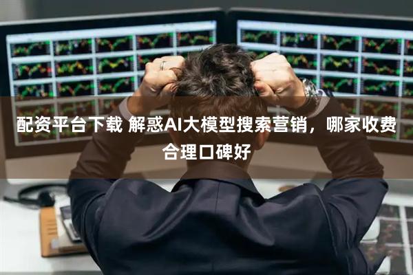 配资平台下载 解惑AI大模型搜索营销，哪家收费合理口碑好