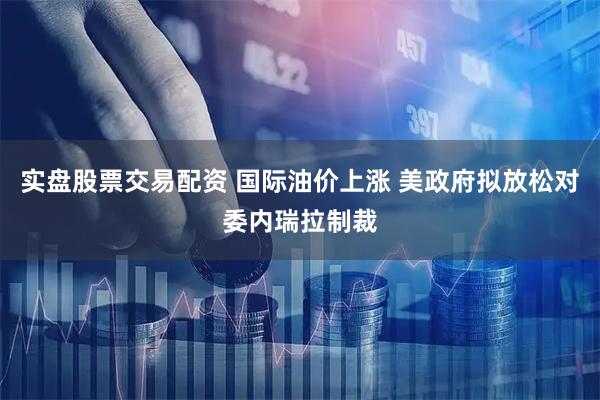 实盘股票交易配资 国际油价上涨 美政府拟放松对委内瑞拉制裁