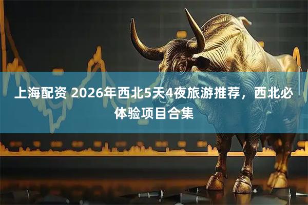 上海配资 2026年西北5天4夜旅游推荐，西北必体验项目合集