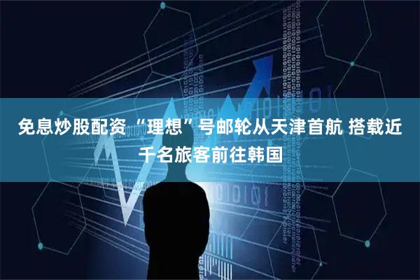 免息炒股配资 “理想”号邮轮从天津首航 搭载近千名旅客前往韩国