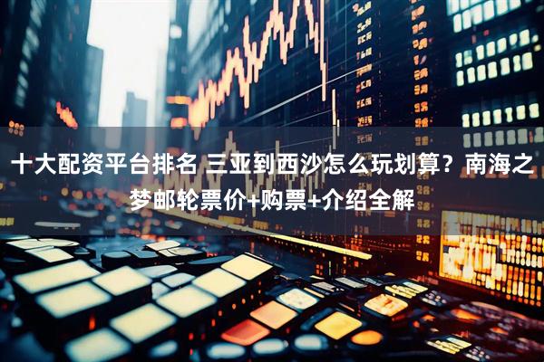 十大配资平台排名 三亚到西沙怎么玩划算？南海之梦邮轮票价+购票+介绍全解