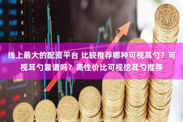 线上最大的配资平台 比较推荐哪种可视耳勺？可视耳勺靠谱吗？高性价比可视挖耳勺推荐