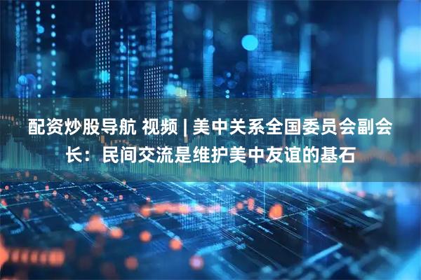 配资炒股导航 视频 | 美中关系全国委员会副会长：民间交流是维护美中友谊的基石