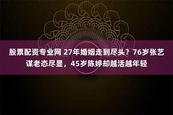 股票配资专业网 27年婚姻走到尽头？76岁张艺谋老态尽显，45岁陈婷却越活越年轻